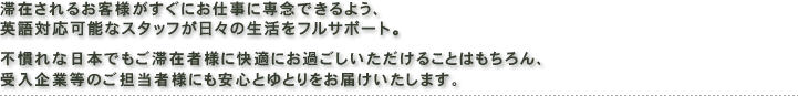 滞在されるお客様がすぐにお仕事に専念できるよう、
英語対応可能なスタッフが日々の生活をフルサポート。
不慣れな日本でもご滞在者様に快適にお過ごしいただけることはもちろん、
受入企業等のご担当者様にも安心とゆとりをお届けいたします。